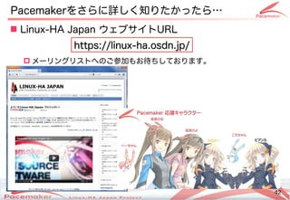 42
Copyright(c) 2011 Linux-HA Japan Project 42
 Linux-HA Japan ウェブサイトURL
 メーリングリストへのご参加もお待ちしております。
Pacemakerをさらに詳しく知りたかったら…
https://linux-ha.osdn.jp/
https://linux-ha.osdn.jp/
 