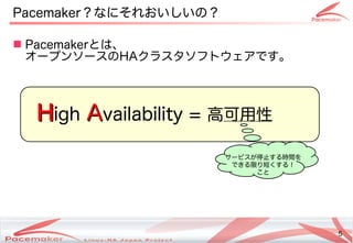 5
Copyright(c) 2011 Linux-HA Japan Project 5
Pacemaker？なにそれおいしいの？
 Pacemakerとは、
オープンソースのHAクラスタソフトウェアです。
H
High A
Availability = 高可用性
サービスが停止する時間を
できる限り短くする！
こと
 