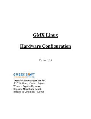 GMX Linux
Hardware Configuration
Version 3.0.0
GreekSoft Technologies Pvt. Ltd.GreekSoft Technologies Pvt. Ltd.GreekSoft Technologies Pvt. Ltd.GreekSoft Technologies Pvt. Ltd.
507 5th Floor, Western Edge-I,
Western Express Highway,
Opposite Magathane Depot,
Borivali (E), Mumbai - 400066
 