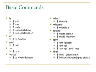Basic Commands
   ls                               which
        $ ls -l                         $ which ls
        $ ls -a                     whereis
        $ ls -la                        $ whereis ls
        $ ls -l --sort=time         locate
        $ ls -l --sort=size -r          $ locate stdio.h
   cd                                   $ locate iostream
        $ cd /usr/bin               rpm
   pwd                                  $ rpm -q bash
        $ pwd                           $ rpm -qa
   ~                                    $ rpm -qa | sort | less
        $ cd ~                      find
   ~user                                $ find / | grep stdio.h
        $ cd ~VeerBahadur               $ find /usr/include | grep stdio.h
 