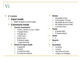 Vi
   2 modes                                                Delete
     Input mode
                                                               dd (delete a line)
                                                               d10d (delete 10 lines)
           ESC to back to cmd mode                            d$ (delete till end of line)
       Command mode                                           dG (delete till end of file)
           Cursor movement
                                                               x (current char.)
               h (left), j (down), k (up), l (right)
                                                           Paste
               ^f (page down)
                                                               p (paste after)
               ^b (page up)
                                                               P (paste before)
               ^ (first char.)                            Undo
               $ (last char.)                                 u
               G (bottom page)                            Search
               :1 (goto first line)                           /
           Swtch to input mode                            Save/Quit
               a (append)                                     :w (write)
               i (insert)                                     :q (quit)
               o (insert line after                           :wq (write and quit)
               O (insert line before)                         :q! (give up changes)
 