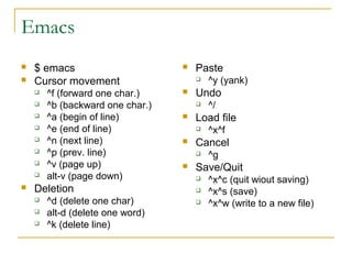 Emacs
   $ emacs                          Paste
   Cursor movement                      ^y (yank)
       ^f (forward one char.)       Undo
       ^b (backward one char.)          ^/
       ^a (begin of line)           Load file
       ^e (end of line)                 ^x^f
       ^n (next line)               Cancel
       ^p (prev. line)                  ^g
       ^v (page up)                 Save/Quit
       alt-v (page down)                ^x^c (quit wiout saving)
   Deletion                             ^x^s (save)
       ^d (delete one char)             ^x^w (write to a new file)
       alt-d (delete one word)
       ^k (delete line)
 