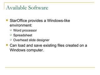 Available Software

   StarOffice provides a Windows-like
    environment:
       Word processor
       Spreadsheet
       Overhead slide designer
   Can load and save existing files created on a
    Windows computer.
 