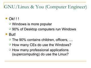 GNU/Linux & You (Computer Engineer)

   Ok! ! !
       Windows is more popular
       90% of Desktop computers run Windows
   But!
       The 90% contains children, officers, …
       How many CEs do use the Windows?
       How many professional applications
        (supercomputing) do use the Linux?
 