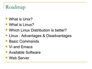 Roadmap

   What is Unix?
   What is Linux?
   Which Linux Distribution is better?
   Linux : Advantages & Disadvantages
   Basic Commands
   Vi and Emacs
   Available Software
   Web Server
 