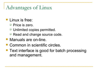 Advantages of Linux
   Linux is free:
       Price is zero.
       Unlimited copies permitted.
       Read and change source code.
   Manuals are on-line.
   Common in scientific circles.
   Text interface is good for batch processing
    and management.
 