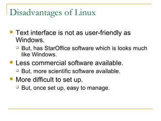 Disadvantages of Linux
   Text interface is not as user-friendly as
    Windows.
       But, has StarOffice software which is looks much
        like Windows.
   Less commercial software available.
       But, more scientific software available.
   More difficult to set up.
       But, once set up, easy to manage.
 