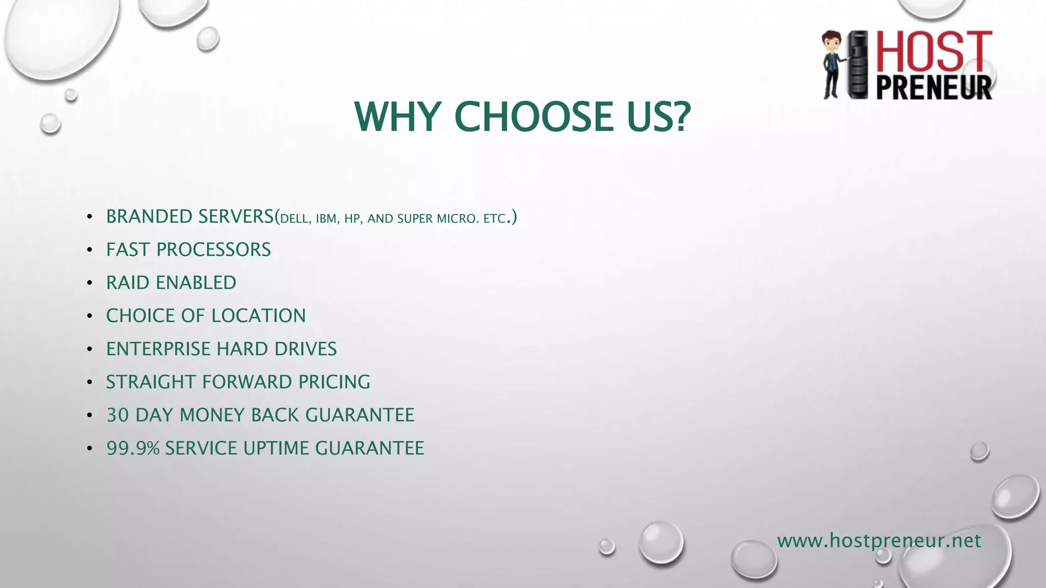 WHY CHOOSE US?
• BRANDED SERVERS(DELL, IBM, HP, AND SUPER MICRO. ETC.)
• FAST PROCESSORS
• RAID ENABLED
• CHOICE OF LOCATION
• ENTERPRISE HARD DRIVES
• STRAIGHT FORWARD PRICING
• 30 DAY MONEY BACK GUARANTEE
• 99.9% SERVICE UPTIME GUARANTEE
www.hostpreneur.net
 
