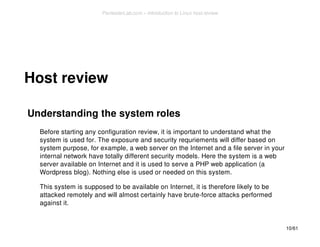 Host review 
Understanding the system roles 
Before starting any configuration review, it is important to understand what the 
system is used for. The exposure and security requriements will differ based on 
system purpose, for example, a web server on the Internet and a file server in your 
internal network have totally different security models. Here the system is a web 
server available on Internet and it is used to serve a PHP web application (a 
Wordpress blog). Nothing else is used or needed on this system. 
This system is supposed to be available on Internet, it is therefore likely to be 
attacked remotely and will almost certainly have brute-force attacks performed 
against it. 
10/61 
PentesterLab.com » Introduction to Linux host review 
 