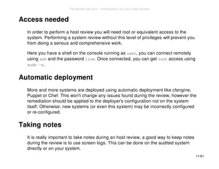 Access needed 
In order to perform a host review you will need root or equivalent access to the 
system. Performing a system review without this level of privileges will prevent you 
from doing a serious and comprehensive work. 
Here you have a shell on the console running as user, you can connect remotely 
using ssh and the password live. Once connected, you can get root access using 
sudo -s. 
Automatic deployment 
More and more systems are deployed using automatic deployment like cfengine, 
Puppet or Chef. This won't change any issues found during the review, however the 
remediation should be applied to the deployer's configuration not on the system 
itself. Otherwise, new systems (or even this system) may be incorrectly configured 
or re-configured. 
Taking notes 
It is really important to take notes during an host review, a good way to keep notes 
during the review is to use screen logs. This can be done on the audited system 
directly or on your system. 
11/61 
PentesterLab.com » Introduction to Linux host review 
 