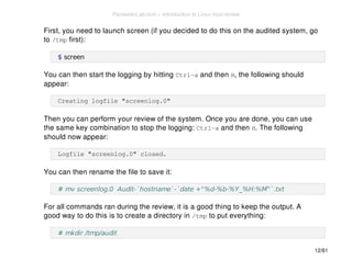 First, you need to launch screen (if you decided to do this on the audited system, go 
to /tmp first): 
$ screen 
You can then start the logging by hitting Ctrl-a and then H, the following should 
appear: 
Creating logfile "screenlog.0" 
Then you can perform your review of the system. Once you are done, you can use 
the same key combination to stop the logging: Ctrl-a and then H. The following 
should now appear: 
Logfile "screenlog.0" closed. 
You can then rename the file to save it: 
# mv screenlog.0 Audit-`hostname`-`date +"%d-%b-%Y_%H:%M"`.txt 
For all commands ran during the review, it is a good thing to keep the output. A 
good way to do this is to create a directory in /tmp to put everything: 
# mkdir /tmp/audit 
12/61 
PentesterLab.com » Introduction to Linux host review 
 