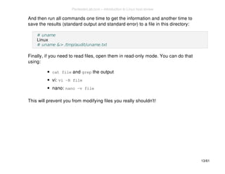 And then run all commands one time to get the information and another time to 
save the results (standard output and standard error) to a file in this directory: 
# uname 
Linux 
# uname &> /tmp/audit/uname.txt 
Finally, if you need to read files, open them in read-only mode. You can do that 
using: 
cat file and grep the output 
vi: vi -R file 
nano: nano -v file 
This will prevent you from modifying files you really shouldn't! 
13/61 
PentesterLab.com » Introduction to Linux host review 
 