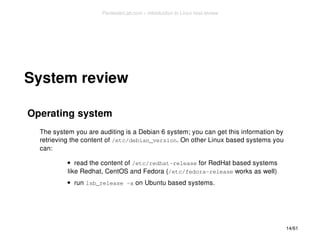 System review 
Operating system 
The system you are auditing is a Debian 6 system; you can get this information by 
retrieving the content of /etc/debian_version. On other Linux based systems you 
can: 
read the content of /etc/redhat-release for RedHat based systems 
like Redhat, CentOS and Fedora (/etc/fedora-release works as well) 
run lsb_release -a on Ubuntu based systems. 
14/61 
PentesterLab.com » Introduction to Linux host review 
 