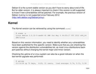 Debian 6 is the current stable version so you don't have to worry about end of life. 
But for older version, it is always important to check if the version is still supported 
to know if new vulnerabilities will be patched. For example, the previous version of 
Debian (Lenny) is not supported since February 2012 
(http://wiki.debian.org/DebianLenny). 
Kernel 
The Kernel version can be retrieved by using the command uname: 
# uname -a 
Linux debian 2.6.32-5-amd64 #1 SMP Sun May 6 04:00:17 UTC 2012 x86_64 
GNU/Linux 
Based on this version information, you need to identify whether any vulnerabilities 
have been published for this specific version. Make sure that you are checking this 
version against the distribution vulnerabilities list, as most Linux distributions back-port 
patches without changing the kernel major and minor version. 
Checking the uptime of a Linux system can also be a good indicator on when the 
last kernel upgrade was performed: 
# uptime 
21:14:58 up 70 days, 6:20, 21 users, load average: 0.74, 0.51, 0.58 
15/61 
PentesterLab.com » Introduction to Linux host review 
 