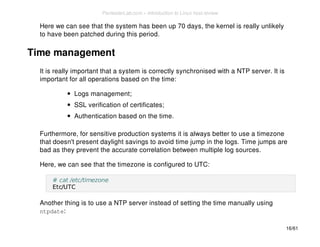 Here we can see that the system has been up 70 days, the kernel is really unlikely 
to have been patched during this period. 
Time management 
It is really important that a system is correctly synchronised with a NTP server. It is 
important for all operations based on the time: 
Logs management; 
SSL verification of certificates; 
Authentication based on the time. 
Furthermore, for sensitive production systems it is always better to use a timezone 
that doesn't present daylight savings to avoid time jump in the logs. Time jumps are 
bad as they prevent the accurate correlation between multiple log sources. 
Here, we can see that the timezone is configured to UTC: 
# cat /etc/timezone 
Etc/UTC 
Another thing is to use a NTP server instead of setting the time manually using 
ntpdate: 
16/61 
PentesterLab.com » Introduction to Linux host review 
 