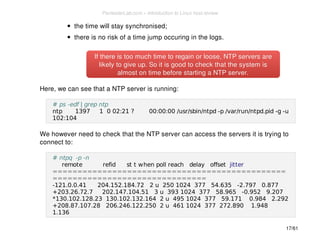 the time will stay synchronised; 
there is no risk of a time jump occuring in the logs. 
If there is too much time to regain or loose, NNTTPP sseerrvveerrss aarree 
lliikkeellyy ttoo ggiivvee uupp.. SSoo iitt iiss ggoooodd ttoo cchheecckk tthhaatt tthhee ssyysstteemm iiss 
aallmmoosstt oonn ttiimmee bbeeffoorree ssttaarrttiinngg aa NNTTPP sseerrvveerr.. 
Here, we can see that a NTP server is running: 
# ps -edf | grep ntp 
ntp 1397 1 0 02:21 ? 00:00:00 /usr/sbin/ntpd -p /var/run/ntpd.pid -g -u 
102:104 
We however need to check that the NTP server can access the servers it is trying to 
connect to: 
# ntpq -p -n 
remote refid st t when poll reach delay offset jitter 
=============================================== 
=============================== 
-121.0.0.41 204.152.184.72 2 u 250 1024 377 54.635 -2.797 0.877 
+203.26.72.7 202.147.104.51 3 u 393 1024 377 58.965 -0.952 9.207 
*130.102.128.23 130.102.132.164 2 u 495 1024 377 59.171 0.984 2.292 
+208.87.107.28 206.246.122.250 2 u 461 1024 377 272.890 1.948 
1.136 
17/61 
PentesterLab.com » Introduction to Linux host review 
 