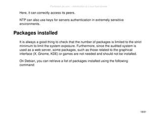 Here, it can correctly access its peers. 
NTP can also use keys for servers authentication in extremely sensitive 
environments. 
Packages installed 
It is always a good thing to check that the number of packages is limited to the strict 
minimum to limit the system exposure. Furthermore, since the audited system is 
used as a web server, some packages, such as those related to the graphical 
interface (X, Gnome, KDE) or games are not needed and should not be installed. 
On Debian, you can retrieve a list of packages installed using the following 
command: 
18/61 
PentesterLab.com » Introduction to Linux host review 
 