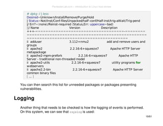 # dpkg -l | less 
Desired=Unknown/Install/Remove/Purge/Hold 
| Status=Not/Inst/Conf-files/Unpacked/halF-conf/Half-inst/trig-aWait/Trig-pend 
|/ Err?=(none)/Reinst-required (Status,Err: uppercase=bad) 
||/ Name Version Description 
+++-===================================-======== 
====================-=========================== 
======================================== 
ii adduser 3.112+nmu2 add and remove users and 
groups 
ii apache2 2.2.16-6+squeeze7 Apache HTTP Server 
metapackage 
ii apache2-mpm-prefork 2.2.16-6+squeeze7 Apache HTTP 
Server - traditional non-threaded model 
ii apache2-utils 2.2.16-6+squeeze7 utility programs for 
webservers 
ii apache2.2-bin 2.2.16-6+squeeze7 Apache HTTP Server 
common binary files 
[ ... ] 
You can then search this list for unneeded packages or packages presenting 
vulnerabilities. 
Logging 
Another thing that needs to be checked is how the logging of events is performed. 
On this system, we can see that rsyslog is used: 
19/61 
PentesterLab.com » Introduction to Linux host review 
 