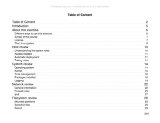 2 
5 
6 
6 
7 
7 
8 
10 
10 
11 
11 
11 
14 
14 
15 
16 
18 
19 
22 
22 
23 
27 
28 
28 
29 
29 
Table of Content 
Table of Content 
Introduction 
About this exercise 
Different ways to use this exercise 
Syntax of this course 
License 
The Linux system 
Host review 
Understanding the system roles 
Access needed 
Automatic deployment 
Taking notes 
System review 
Operating system 
Kernel 
Time management 
Packages installed 
Logging 
Network review 
General information 
Firewall rules 
Ipv6 
Filesystem review 
Mounted partitions 
Sensitive files 
Setuid 
2/61 
PentesterLab.com » Introduction to Linux host review 
 