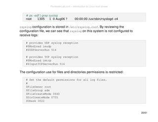 # ps -edf | grep syslog 
root 1305 1 0 Aug06 ? 00:00:00 /usr/sbin/rsyslogd -c4 
rsyslog configuration is stored in /etc/rsyslog.conf. By reviewing the 
configuration file, we can see that rsyslog on this system is not configured to 
receive logs: 
# provides UDP syslog reception 
#$ModLoad imudp 
#$UDPServerRun 514 
# provides TCP syslog reception 
#$ModLoad imtcp 
#$InputTCPServerRun 514 
The configuration use for files and directories permissions is restricted: 
# Set the default permissions for all log files. 
# 
$FileOwner root 
$FileGroup adm 
$FileCreateMode 0640 
$DirCreateMode 0755 
$Umask 0022 
20/61 
PentesterLab.com » Introduction to Linux host review 
 