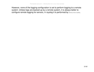 However, none of the logging configuration is set to perform logging to a remote 
system. Unless logs are backed up by a remote system, it is always better to 
configure remote logging for servers, in rsyslog it is performed by @servername. 
21/61 
PentesterLab.com » Introduction to Linux host review 
 