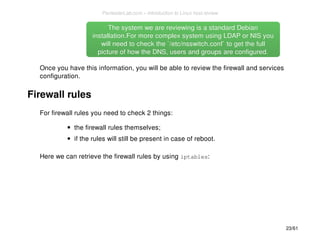 The system we are reviewing is aa ssttaannddaarrdd DDeebbiiaann 
iinnssttaallllaattiioonn..FFoorr mmoorree ccoommpplleexx ssyysstteemm uussiinngg LLDDAAPP oorr NNIISS yyoouu 
wwiillll nneeeedd ttoo cchheecckk tthhee ``//eettcc//nnsssswwiittcchh..ccoonnff`` ttoo ggeett tthhee ffuullll 
ppiiccttuurree ooff hhooww tthhee DDNNSS,, uusseerrss aanndd ggrroouuppss aarree ccoonnffiigguurreedd.. 
Once you have this information, you will be able to review the firewall and services 
configuration. 
Firewall rules 
For firewall rules you need to check 2 things: 
the firewall rules themselves; 
if the rules will still be present in case of reboot. 
Here we can retrieve the firewall rules by using iptables: 
23/61 
PentesterLab.com » Introduction to Linux host review 
 