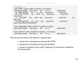 # iptables -L -v 
Chain INPUT (policy DROP 2 packets, 1152 bytes) 
pkts bytes target prot opt in out source destination 
40 3696 ACCEPT all -- lo any anywhere anywhere 
86 7401 ACCEPT tcp -- eth0 any anywhere anywhere 
tcp dpt:ssh 
0 0 ACCEPT tcp -- eth0 any anywhere anywhere tcp 
dpt:www 
29 4818 ACCEPT all -- any any anywhere anywhere 
state RELATED,ESTABLISHED 
Chain FORWARD (policy ACCEPT 0 packets, 0 bytes) 
pkts bytes target prot opt in out source destination 
Chain OUTPUT (policy ACCEPT 16 packets, 1135 bytes) 
pkts bytes target prot opt in out source destination 
We can see that these rules allow for in-going traffic: 
access from everywhere to the port 80 (HTTP); 
access from everywhere to the port 22 (SSH); 
access for already known traffic (response to connections initiated by 
the server itself). 
24/61 
PentesterLab.com » Introduction to Linux host review 
 