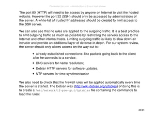 The port 80 (HTTP) will need to be access by anyone on Internet to visit the hosted 
website. However the port 22 (SSH) should only be accessed by administrators of 
the server. A white-list of trusted IP addresses should be created to limit access to 
the SSH server. 
We can also see that no rules are applied to the outgoing traffic. It is a best practice 
to limit outgoing traffic as much as possible by restricting the servers access to the 
Internet and other internal hosts. Limiting outgoing traffic is likely to slow down an 
intruder and provide an additional layer of defense-in-depth. For our system review, 
the server should only allows access on the way out to: 
already established connections: like packets going back to the client 
after he connects to a service; 
DNS servers for name resolution; 
Debian HTTP servers for software updates. 
NTP servers for time synchronisation 
We also need to check that the firewall rules will be applied automatically every time 
the server is started. The Debian way (http://wiki.debian.org/iptables) of doing this is 
to create a /etc/network/if-pre-up.d/iptables file containing the commands to 
load the rules: 
25/61 
PentesterLab.com » Introduction to Linux host review 
 