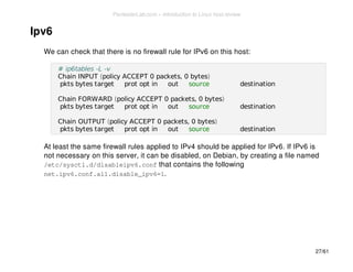 Ipv6 
We can check that there is no firewall rule for IPv6 on this host: 
# ip6tables -L -v 
Chain INPUT (policy ACCEPT 0 packets, 0 bytes) 
pkts bytes target prot opt in out source destination 
Chain FORWARD (policy ACCEPT 0 packets, 0 bytes) 
pkts bytes target prot opt in out source destination 
Chain OUTPUT (policy ACCEPT 0 packets, 0 bytes) 
pkts bytes target prot opt in out source destination 
At least the same firewall rules applied to IPv4 should be applied for IPv6. If IPv6 is 
not necessary on this server, it can be disabled, on Debian, by creating a file named 
/etc/sysctl.d/disableipv6.conf that contains the following 
net.ipv6.conf.all.disable_ipv6=1. 
27/61 
PentesterLab.com » Introduction to Linux host review 
 
