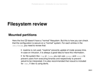 Filesystem review 
Mounted partitions 
Here the live CD doesn't have a "normal" filesystem. But this is how you can check 
that the configuration is secure on a "normal" system. For each entries in the 
/etc/fstab, you need to review that: 
noatime is not used. "noatime" prevents update of inode access time. 
In case on intrusion, it is always a good idea to have this information; 
for file system like /tmp or /home, you can use noexec and nosuid to 
prevent users from executing binaries and respectively to prevent 
setuid to be interpreted. It is also recommended that nosuid is included 
for /dev, if /dev is using devfs. 
28/61 
PentesterLab.com » Introduction to Linux host review 
 