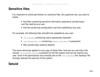 Sensitive files 
It is important to check permission on sensitive files. As a general rule, you want to 
check: 
that files containing sensitive information (password, private keys) 
can't be read by any user; 
that file containing configuration can't be modified by any user. 
For example, the following files shouldn't be readable by any user: 
/etc/shadow containing users' passwords (hashed); 
/etc/mysql/my.cnf containing debian-sys-maint's password; 
SSL private keys used by Apache. 
The same obviously applies to any copy of these files, here we can see that a file 
named /etc/shadow.backup is present on the file system and can be read by any 
user. Even if the permissions are correctly set on the /etc/shadow, this "backup" file 
strongly reduces the security of the system. 
Setuid 
29/61 
PentesterLab.com » Introduction to Linux host review 
 