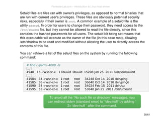 Setuid files are files ran with owner's privileges, as opposed to normal binaries that 
are run with current user's privileges. These files are obviously potential security 
risks, especially if their owner is root. A common example of a setuid file is the 
utility passwd. In order for users to change their password, they need access to the 
/etc/shadow file, but they cannot be allowed to read the file directly, since this 
contains the hashed passwords for all users. The setuid bit being set means that 
this executable will execute as the owner of the file (in this case root), allowing 
/etc/shadow to be read and modified without allowing the user to directly access the 
contents of this file. 
You can retrieve a list of the setuid files on the system by running the following 
command: 
# find / -perm -4000 -ls 
[...] 
4948 15 -rwsr-sr-x 1 libuuid libuuid 15208 Jan 25 2011 /usr/sbin/uuidd 
[...] 
41584 34 -rwsr-xr-x 1 root root 34248 Oct 14 2010 /bin/ping 
41585 36 -rwsr-xr-x 1 root root 36640 Oct 14 2010 /bin/ping6 
41590 34 -rwsr-xr-x 1 root root 34024 Feb 15 2011 /bin/su 
41595 53 -rwsr-xr-x 1 root root 53648 Jan 25 2011 /bin/umount 
To avoid all the `No such file or directory` mmeessssaaggeess,, yyoouu 
ccaann rreeddiirreecctt ssttddeerrrr ((ssttaannddaarrdd eerrrroorr)) ttoo ``//ddeevv//nnuullll`` bbyy aaddddiinngg `` 
22>> //ddeevv//nnuullll `` aafftteerr tthhee ccoommmmaanndd.. 
30/61 
PentesterLab.com » Introduction to Linux host review 
 