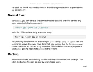 For each file found, you need to check if this file is legitimate and if its permissions 
are set correctly. 
Normal files 
Using find, you can retrieve a list of files that are readable and write-able by any 
users using the following command: 
# find / -type f -perm -006 2>/dev/null 
and a list of files write-able by any users using: 
find / -type f -perm -002 2>/dev/null 
You probably want to filter out everything in /proc using | grep -v /proc after the 
commands above. Once you have done that, you can see that the file in /var/www/ 
can be read from and written to by any users. This is likely to ease the progress of 
an attacker gaining illegitimate access to the system. 
Backup 
A common mistake performed by system administrators comes from backups. Too 
often, the backup files can be read by unprivileged users. 
31/61 
PentesterLab.com » Introduction to Linux host review 
 