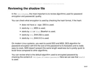 Reviewing the shadow file 
In the /etc/shadow, the most important is to review algorithms used for password 
encryption and passwords' quality. 
You can check what encryption is used by checking the hash format, if the hash: 
does not have a $ sign, DES is used; 
starts by $1$, MD5 is used; 
starts by $2$ or $2a$, Blowfish is used; 
starts by $5$, SHA-256 is used; 
starts by $6$, SHA-512 is used. 
On modern Linux systems, you want to avoid DES and MD5. DES algorithm for 
password encryption will limit the size of the password to 8 characters and is really 
easy to crack. MD5 doesn't present the same length weakness but is pretty quick to 
brute force compared to other algorithms. 
You can review what is the default algorithm used to encrypted password by 
checking the content of /etc/pam.d/common-password. Here we can see that sha512 
is used: 
34/61 
PentesterLab.com » Introduction to Linux host review 
 
