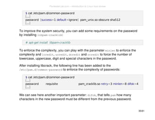 $ cat /etc/pam.d/common-password 
[...] 
password [success=1 default=ignore] pam_unix.so obscure sha512 
[...] 
To improve the system security, you can add some requirements on the password 
by installing libpam-cracklib: 
# apt-get install libpam-cracklib 
To enforce the complexity, you can play with the parameter minlen to enforce the 
complexity and lcredit, ucredit, dcredit and ocredit to force the number of 
lowercase, uppercase, digit and special characters in the password. 
After installing libcrack, the following line has been added to the 
/etc/pam.d/common-password to enforce the complexity of passwords: 
$ cat /etc/pam.d/common-password 
[...] 
password requisite pam_cracklib.so retry=3 minlen=8 difok=4 
[...] 
We can see here another important parameter: difok, that tells pam how many 
characters in the new password must be different from the previous password. 
35/61 
PentesterLab.com » Introduction to Linux host review 
 