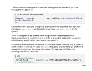 To force the number of special characters and digits in the password, you can 
change the line above to: 
$ cat /etc/pam.d/common-password 
[...] 
password requisite pam_cracklib.so retry=3 minlen=8 difok=4 
ocredit=-2 dcredit=-1 
[...] 
It will enforce one digit and two special characters in the password. You can read 
more about pam_cracklib configuration by running: man pam_cracklib on the 
system. 
John-The-Ripper can be used to crack this password, most modern Linux 
distribution include a version of John, in order to crack this password you need to 
tell John what algorithm has been used to encrypted it. 
In most Linux distributions, the version of John-The-Ripper provided only supports a 
small number of formats. You can run john without any arguments to get a list of the 
supported formats from the usage information. For example on Fedora, the 
following formats are supported: 
$ john 
# ...usage information... 
--format=NAME force hash type NAME: DES/BSDI/MD5/BF/AFS/LM/crypt 
# ...usage information... 
36/61 
PentesterLab.com » Introduction to Linux host review 
 