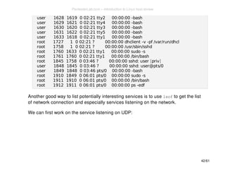 user 1628 1619 0 02:21 tty2 00:00:00 -bash 
user 1629 1621 0 02:21 tty4 00:00:00 -bash 
user 1630 1620 0 02:21 tty3 00:00:00 -bash 
user 1631 1622 0 02:21 tty5 00:00:00 -bash 
user 1633 1618 0 02:21 tty1 00:00:00 -bash 
root 1727 1 0 02:21 ? 00:00:00 dhclient -v -pf /var/run/dhcl 
root 1758 1 0 02:21 ? 00:00:00 /usr/sbin/sshd 
root 1760 1633 0 02:21 tty1 00:00:00 sudo -s 
root 1761 1760 0 02:21 tty1 00:00:00 /bin/bash 
root 1845 1758 0 03:46 ? 00:00:00 sshd: user [priv] 
user 1848 1845 0 03:46 ? 00:00:00 sshd: user@pts/0 
user 1849 1848 0 03:46 pts/0 00:00:00 -bash 
root 1910 1849 0 06:01 pts/0 00:00:00 sudo -s 
root 1911 1910 0 06:01 pts/0 00:00:00 /bin/bash 
root 1912 1911 0 06:01 pts/0 00:00:00 ps -edf 
Another good way to list potentially interesting services is to use lsof to get the list 
of network connection and especially services listening on the network. 
We can first work on the service listening on UDP: 
42/61 
PentesterLab.com » Introduction to Linux host review 
 