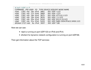# lsof -i UDP -n -P 
COMMAND PID USER FD TYPE DEVICE SIZE/OFF NODE NAME 
ntpd 1397 ntp 16u IPv4 3861 0t0 UDP *:123 
ntpd 1397 ntp 17u IPv6 3869 0t0 UDP *:123 
ntpd 1397 ntp 18u IPv4 3875 0t0 UDP 127.0.0.1:123 
ntpd 1397 ntp 19u IPv6 3876 0t0 UDP [::1]:123 
ntpd 1397 ntp 20u IPv4 5418 0t0 UDP 10.0.2.15:123 
ntpd 1397 ntp 21u IPv6 5419 0t0 UDP [fe80::5054:ff:fe12:3456]:123 
dhclient 1727 root 6u IPv4 3937 0t0 UDP *:68 
Here we can see: 
ntpd is running on port UDP/123 on IPv6 and IPv4; 
dhclient for dynamic network configuration is running on port UDP/68. 
Then get information about the TCP services: 
43/61 
PentesterLab.com » Introduction to Linux host review 
 