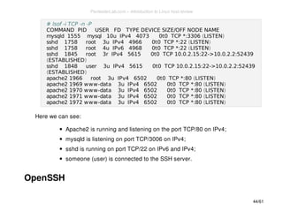 # lsof -i TCP -n -P 
COMMAND PID USER FD TYPE DEVICE SIZE/OFF NODE NAME 
mysqld 1555 mysql 10u IPv4 4073 0t0 TCP *:3306 (LISTEN) 
sshd 1758 root 3u IPv4 4966 0t0 TCP *:22 (LISTEN) 
sshd 1758 root 4u IPv6 4968 0t0 TCP *:22 (LISTEN) 
sshd 1845 root 3r IPv4 5615 0t0 TCP 10.0.2.15:22->10.0.2.2:52439 
(ESTABLISHED) 
sshd 1848 user 3u IPv4 5615 0t0 TCP 10.0.2.15:22->10.0.2.2:52439 
(ESTABLISHED) 
apache2 1966 root 3u IPv4 6502 0t0 TCP *:80 (LISTEN) 
apache2 1969 www-data 3u IPv4 6502 0t0 TCP *:80 (LISTEN) 
apache2 1970 www-data 3u IPv4 6502 0t0 TCP *:80 (LISTEN) 
apache2 1971 www-data 3u IPv4 6502 0t0 TCP *:80 (LISTEN) 
apache2 1972 www-data 3u IPv4 6502 0t0 TCP *:80 (LISTEN) 
Here we can see: 
Apache2 is running and listening on the port TCP/80 on IPv4; 
mysqld is listening on port TCP/3006 on IPv4; 
sshd is running on port TCP/22 on IPv6 and IPv4; 
someone (user) is connected to the SSH server. 
OpenSSH 
44/61 
PentesterLab.com » Introduction to Linux host review 
 