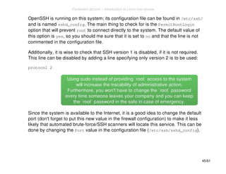 OpenSSH is running on this system; its configuration file can be found in /etc/ssh/ 
and is named sshd_config. The main thing to check for is the PermitRootLogin 
option that will prevent root to connect directly to the system. The default value of 
this option is yes, so you should me sure that it is set to no and that the line is not 
commented in the configuration file. 
Additionally, it is wise to check that SSH version 1 is disabled, if it is not required. 
This line can be disabled by adding a line specifying only version 2 is to be used: 
protocol 2 
Using sudo instead of providing `root` access ttoo tthhee ssyysstteemm 
wwiillll iinnccrreeaassee tthhee ttrraaccaabbiilliittyy ooff aaddmmiinniissttrraattiivvee aaccttiioonn.. 
FFuurrtthheerrmmoorree,, yyoouu wwoonn''tt hhaavvee ttoo cchhaannggee tthhee ``rroooott`` ppaasssswwoorrdd 
eevveerryy ttiimmee ssoommeeoonnee lleeaavveess yyoouurr ccoommppaannyy aanndd yyoouu ccaann kkeeeepp 
tthhee ``rroooott`` ppaasssswwoorrdd iinn tthhee ssaaffee iinn ccaassee ooff eemmeerrggeennccyy.. 
Since the system is available to the Internet, it is a good idea to change the default 
port (don't forget to put this new value in the firewall configuration) to make it less 
likely that automated brute-force/SSH scanners will locate this service. This can be 
done by changing the Port value in the configuration file (/etc/ssh/sshd_config). 
45/61 
PentesterLab.com » Introduction to Linux host review 
 