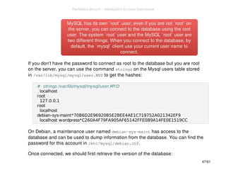 MySQL has its own `root` user, even if you aarree nnoott ``rroooott`` oonn 
tthhee sseerrvveerr,, yyoouu ccaann ccoonnnneecctt ttoo tthhee ddaattaabbaassee uussiinngg tthhee rroooott 
uusseerr.. TThhee ssyysstteemm ``rroooott`` uusseerr aanndd tthhee MMyySSQQLL ``rroooott`` uusseerr aarree 
ttwwoo ddiiffffeerreenntt tthhiinnggss.. WWhheenn yyoouu ccoonnnneecctt ttoo tthhee ddaattaabbaassee,, bbyy 
ddeeffaauulltt,, tthhee ``mmyyssqqll`` cclliieenntt uussee yyoouurr ccuurrrreenntt uusseerr nnaammee ttoo 
ccoonnnneecctt.. 
If you don't have the password to connect as root to the database but you are root 
on the server, you can use the command strings on the Mysql users table stored 
in /var/lib/mysql/mysql/user.MYD to get the hashes: 
# strings /var/lib/mysql/mysql/user.MYD 
localhost 
root 
127.0.0.1 
root 
localhost 
debian-sys-maint*70B6D2E96920B5E2BEE4AE1C719752A021342EF9 
localhost wordpress*C260A4F79FA905AF65142FFE0B9A14FE0E1519CC 
On Debian, a maintenance user named debian-sys-maint has access to the 
database and can be used to dump information from the database. You can find the 
password for this account in /etc/mysql/debian.cnf. 
Once connected, we should first retrieve the version of the database: 
47/61 
PentesterLab.com » Introduction to Linux host review 
 