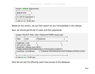 mysql> select @@version; 
+-------------------+ 
| @@version | 
+-------------------+ 
| 5.1.63-0+squeeze1 | 
+-------------------+ 
1 row in set (0.00 sec) 
Based on this version, we can then search for any vulnerabilities in this release. 
Next, we should get the list of users and their passwords: 
mysql> SELECT Host, User, Password FROM mysql.user; 
+-----------+------------------+-------------------------------------------+ 
| Host | User | Password | 
+-----------+------------------+-------------------------------------------+ 
| localhost | root | | 
| 127.0.0.1 | root | | 
| localhost | debian-sys-maint | 
*70B6D2E96920B5E2BEE4AE1C719752A021342EF9 | 
| localhost | wordpress | *C260A4F79FA905AF65142FFE0B9A14FE0E1519CC 
| 
+-----------+------------------+-------------------------------------------+ 
4 rows in set (0.00 sec) 
Here we can see the following users have access to the database: 
48/61 
PentesterLab.com » Introduction to Linux host review 
 