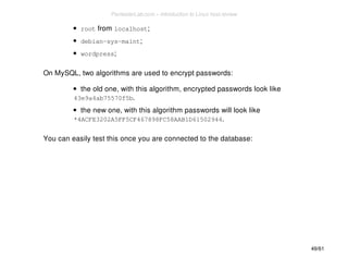 root from localhost; 
debian-sys-maint; 
wordpress; 
On MySQL, two algorithms are used to encrypt passwords: 
the old one, with this algorithm, encrypted passwords look like 
43e9a4ab75570f5b. 
the new one, with this algorithm passwords will look like 
*4ACFE3202A5FF5CF467898FC58AAB1D61502944. 
You can easily test this once you are connected to the database: 
49/61 
PentesterLab.com » Introduction to Linux host review 
 