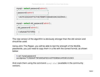 mysql> select password('admin') ; 
+-------------------------------------------+ 
| password('admin') | 
+-------------------------------------------+ 
| *4ACFE3202A5FF5CF467898FC58AAB1D615029441 | 
+-------------------------------------------+ 
mysql> select old_password('admin') ; 
+-----------------------+ 
| old_password('admin') | 
+-----------------------+ 
| 43e9a4ab75570f5b | 
+-----------------------+ 
The new version of the algorithm is obviously stronger than the old version and 
should be used. 
Using John-The-Ripper, you will be able to test the strength of the MySQL 
passwords, you just need to copy them in a file with the correct format, as shown 
below: 
$ cat mysql-password 
wordpress:*C260A4F79FA905AF65142FFE0B9A14FE0E1519CC 
And crack them using the command mysql-sha1 (available in the community 
version). 
50/61 
PentesterLab.com » Introduction to Linux host review 
 