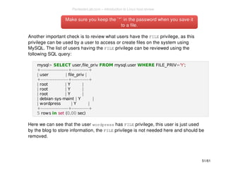 Make sure you keep the `*` in the password wwhheenn yyoouu ssaavvee iitt 
ttoo aa ffiillee.. 
Another important check is to review what users have the FILE privilege, as this 
privilege can be used by a user to access or create files on the system using 
MySQL. The list of users having the FILE privilege can be reviewed using the 
following SQL query: 
mysql> SELECT user,file_priv FROM mysql.user WHERE FILE_PRIV='Y'; 
+------------------+-----------+ 
| user | file_priv | 
+------------------+-----------+ 
| root | Y | 
| root | Y | 
| root | Y | 
| debian-sys-maint | Y | 
| wordpress | Y | 
+------------------+-----------+ 
5 rows in set (0.00 sec) 
Here we can see that the user wordpress has FILE privilege, this user is just used 
by the blog to store information, the FILE privilege is not needed here and should be 
removed. 
51/61 
PentesterLab.com » Introduction to Linux host review 
 
