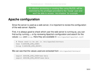 An attacker accessing or creating files uussiinngg MMyySSQQLL wwiillll bbee 
rreessttrriicctteedd bbyy tthhee pprriivviilleeggeess pprroovviiddeedd ttoo tthhee ``mmyyssqqll`` uusseerr aanndd 
wwoonn''tt bbee aabbllee ttoo aacccceessss ``//eettcc//sshhaaddooww`` ffoorr eexxaammppllee.. 
Apache configuration 
Since the server is used as a web server, it is important to review the configuration 
of the web server: Apache. 
First, it is always good to check which user the web server is running as, you can 
find out by running ps or by reviewing Apache's configuration and search for the 
values User and Group. Here they are available in /etc/apache2/apache2.conf: 
# These need to be set in /etc/apache2/envvars 
User ${APACHE_RUN_USER} 
Group ${APACHE_RUN_GROUP} 
We can see that the values used are extracted from /etc/apache2/envvars: 
export APACHE_RUN_USER=www-data 
export APACHE_RUN_GROUP=www-data 
52/61 
PentesterLab.com » Introduction to Linux host review 
 