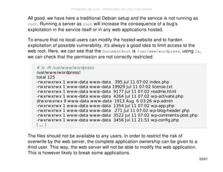 All good, we have here a traditional Debian setup and the service is not running as 
root. Running a server as root will increase the consequence of a bug's 
exploitation in the service itself or in any web applications hosted. 
To ensure that no local users can modify the hosted website and to harden 
exploitation of possible vulnerability, it's always a good idea to limit access to the 
web root. Here, we can see that the DocumentRoot is /var/www/wordpress, using ls, 
we can check that the permission are not correctly restricted: 
# ls -lR /var/www/wordpress 
/var/www/wordpress/: 
total 125 
-rwxrwxrwx 1 www-data www-data 395 Jul 11 07:02 index.php 
-rwxrwxrwx 1 www-data www-data 19929 Jul 11 07:02 license.txt 
-rwxrwxrwx 1 www-data www-data 9177 Jul 11 07:02 readme.html 
-rwxrwxrwx 1 www-data www-data 4264 Jul 11 07:02 wp-activate.php 
drwxrwxrwx 9 www-data www-data 1913 Aug 6 03:26 wp-admin 
-rwxrwxrwx 1 www-data www-data 1354 Jul 11 07:02 wp-app.php 
-rwxrwxrwx 1 www-data www-data 271 Jul 11 07:02 wp-blog-header.php 
-rwxrwxrwx 1 www-data www-data 3522 Jul 11 07:02 wp-comments-post.php 
-rwxrwxrwx 1 www-data www-data 3456 Jul 11 21:51 wp-config.php 
[ ... ] 
The files should not be available to any users. In order to restrict the risk of 
overwrite by the web server, the complete application ownership can be given to a 
third user. This way, the web server will not be able to modify the web application. 
This is however likely to break some applications. 
53/61 
PentesterLab.com » Introduction to Linux host review 
 