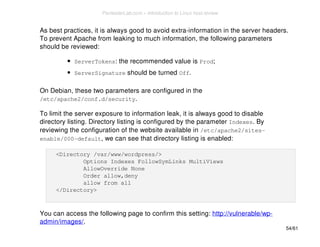 As best practices, it is always good to avoid extra-information in the server headers. 
To prevent Apache from leaking to much information, the following parameters 
should be reviewed: 
ServerTokens: the recommended value is Prod; 
ServerSignature should be turned Off. 
On Debian, these two parameters are configured in the 
/etc/apache2/conf.d/security. 
To limit the server exposure to information leak, it is always good to disable 
directory listing. Directory listing is configured by the parameter Indexes. By 
reviewing the configuration of the website available in /etc/apache2/sites-enable/ 
000-default, we can see that directory listing is enabled: 
<Directory /var/www/wordpress/> 
Options Indexes FollowSymLinks MultiViews 
AllowOverride None 
Order allow,deny 
allow from all 
</Directory> 
You can access the following page to confirm this setting: http://vulnerable/wp-admin/ 
images/. 
54/61 
PentesterLab.com » Introduction to Linux host review 
 