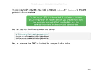 The configuration should be reviewed to replace Indexes by -Indexes, to prevent 
potential information leak. 
On this server, SSL is not enabled. If you hhaavvee ttoo rreevviieeww aa 
SSSSLL ccoonnffiigguurraattiioonn aann AAppaacchhee sseerrvveerr,, yyoouu sshhoouulldd mmaakkee ssuurree 
tthhaatt wweeaakk cciipphheerrss aanndd SSSSLLvv22 aarree ddiissaabblleedd aanndd tthhaatt 
ppeerrmmiissssiioonnss oonn tthhee pprriivvaattee kkeeyyss aarree ccoorrrreeccttllyy sseett.. 
We can see that PHP is enabled on this server: 
# ls /etc/apache2/mods-enabled/php* 
/etc/apache2/mods-enabled/php5.conf 
/etc/apache2/mods-enabled/php5.load 
We can also see that PHP is disabled for user public directories: 
55/61 
PentesterLab.com » Introduction to Linux host review 
 