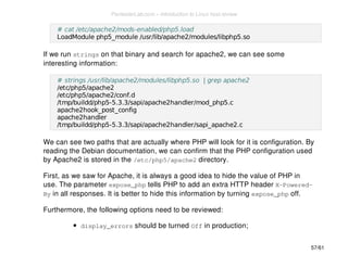 # cat /etc/apache2/mods-enabled/php5.load 
LoadModule php5_module /usr/lib/apache2/modules/libphp5.so 
If we run strings on that binary and search for apache2, we can see some 
interesting information: 
# strings /usr/lib/apache2/modules/libphp5.so | grep apache2 
/etc/php5/apache2 
/etc/php5/apache2/conf.d 
/tmp/buildd/php5-5.3.3/sapi/apache2handler/mod_php5.c 
apache2hook_post_config 
apache2handler 
/tmp/buildd/php5-5.3.3/sapi/apache2handler/sapi_apache2.c 
We can see two paths that are actually where PHP will look for it is configuration. By 
reading the Debian documentation, we can confirm that the PHP configuration used 
by Apache2 is stored in the /etc/php5/apache2 directory. 
First, as we saw for Apache, it is always a good idea to hide the value of PHP in 
use. The parameter expose_php tells PHP to add an extra HTTP header X-Powered- 
By in all responses. It is better to hide this information by turning expose_php off. 
Furthermore, the following options need to be reviewed: 
display_errors should be turned Off in production; 
57/61 
PentesterLab.com » Introduction to Linux host review 
 